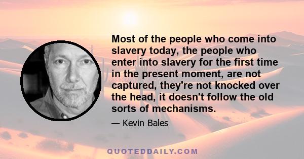 Most of the people who come into slavery today, the people who enter into slavery for the first time in the present moment, are not captured, they're not knocked over the head, it doesn't follow the old sorts of