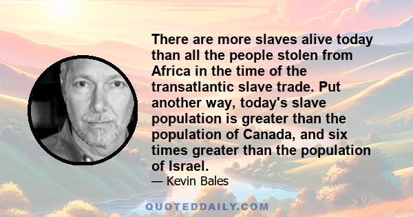 There are more slaves alive today than all the people stolen from Africa in the time of the transatlantic slave trade. Put another way, today's slave population is greater than the population of Canada, and six times