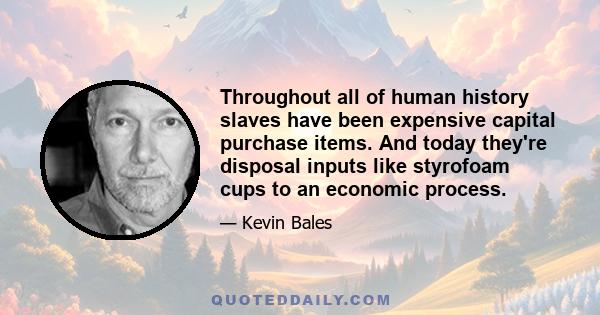 Throughout all of human history slaves have been expensive capital purchase items. And today they're disposal inputs like styrofoam cups to an economic process.