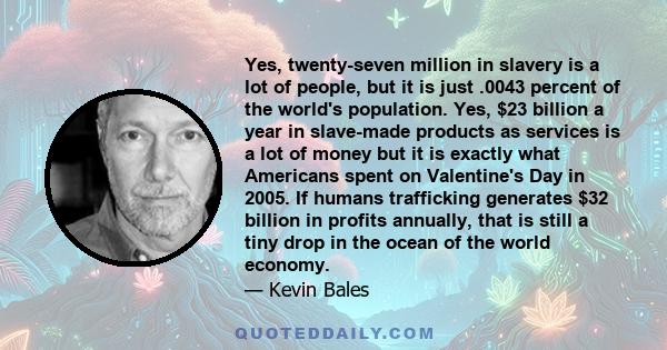 Yes, twenty-seven million in slavery is a lot of people, but it is just .0043 percent of the world's population. Yes, $23 billion a year in slave-made products as services is a lot of money but it is exactly what