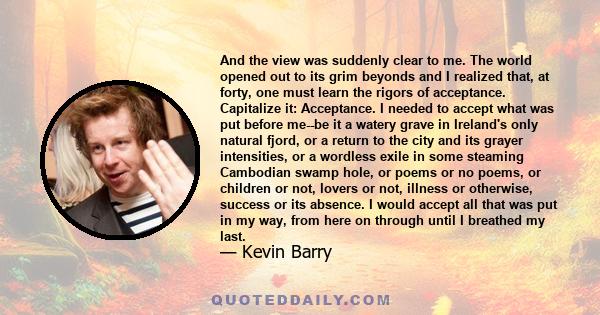 And the view was suddenly clear to me. The world opened out to its grim beyonds and I realized that, at forty, one must learn the rigors of acceptance. Capitalize it: Acceptance. I needed to accept what was put before