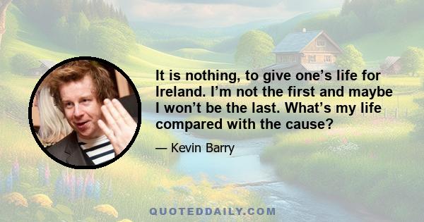 It is nothing, to give one’s life for Ireland. I’m not the first and maybe I won’t be the last. What’s my life compared with the cause?