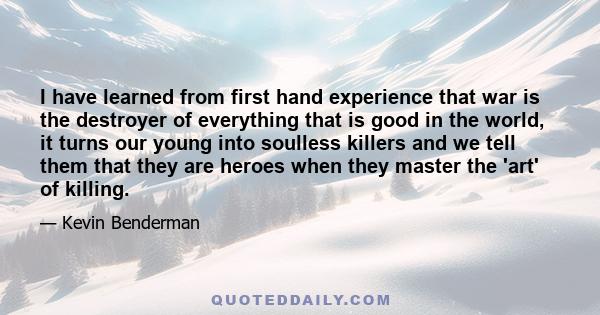 I have learned from first hand experience that war is the destroyer of everything that is good in the world, it turns our young into soulless killers and we tell them that they are heroes when they master the 'art' of