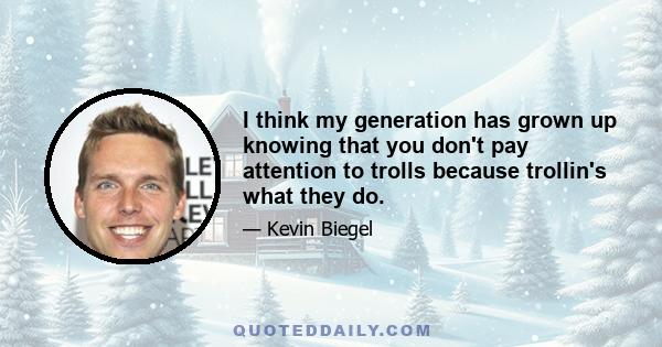 I think my generation has grown up knowing that you don't pay attention to trolls because trollin's what they do.