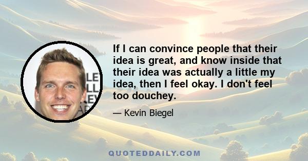 If I can convince people that their idea is great, and know inside that their idea was actually a little my idea, then I feel okay. I don't feel too douchey.