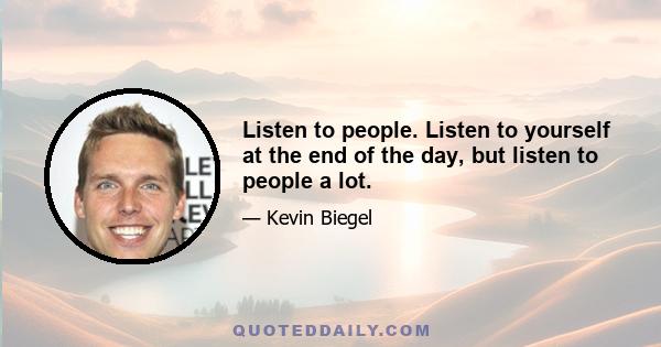 Listen to people. Listen to yourself at the end of the day, but listen to people a lot.