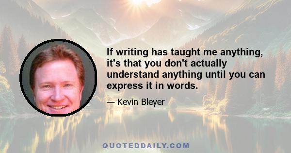 If writing has taught me anything, it's that you don't actually understand anything until you can express it in words.