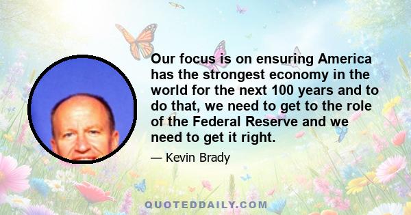 Our focus is on ensuring America has the strongest economy in the world for the next 100 years and to do that, we need to get to the role of the Federal Reserve and we need to get it right.