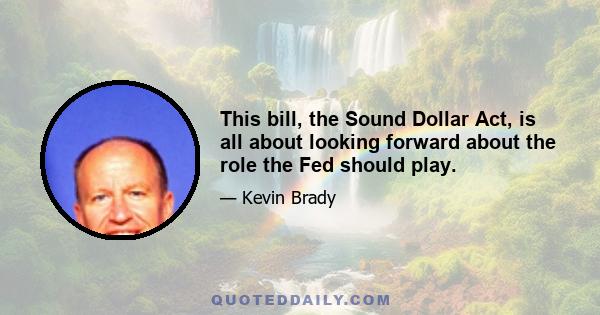 This bill, the Sound Dollar Act, is all about looking forward about the role the Fed should play.