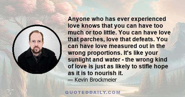 Anyone who has ever experienced love knows that you can have too much or too little. You can have love that parches, love that defeats. You can have love measured out in the wrong proportions. It's like your sunlight