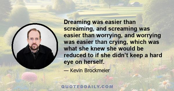 Dreaming was easier than screaming, and screaming was easier than worrying, and worrying was easier than crying, which was what she knew she would be reduced to if she didn’t keep a hard eye on herself.