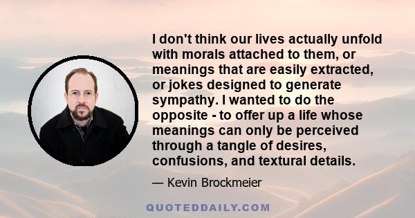 I don't think our lives actually unfold with morals attached to them, or meanings that are easily extracted, or jokes designed to generate sympathy. I wanted to do the opposite - to offer up a life whose meanings can