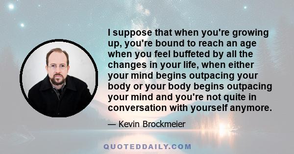 I suppose that when you're growing up, you're bound to reach an age when you feel buffeted by all the changes in your life, when either your mind begins outpacing your body or your body begins outpacing your mind and