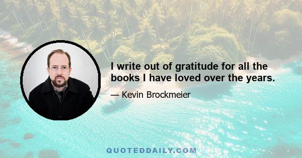 I write out of gratitude for all the books I have loved over the years.