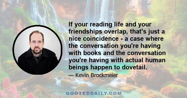 If your reading life and your friendships overlap, that's just a nice coincidence - a case where the conversation you're having with books and the conversation you're having with actual human beings happen to dovetail.