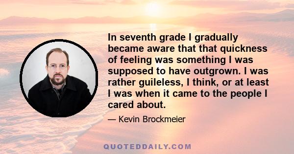 In seventh grade I gradually became aware that that quickness of feeling was something I was supposed to have outgrown. I was rather guileless, I think, or at least I was when it came to the people I cared about.