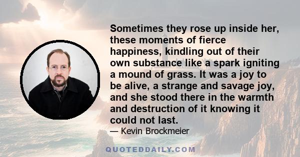 Sometimes they rose up inside her, these moments of fierce happiness, kindling out of their own substance like a spark igniting a mound of grass. It was a joy to be alive, a strange and savage joy, and she stood there