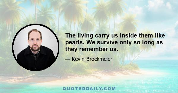 The living carry us inside them like pearls. We survive only so long as they remember us.