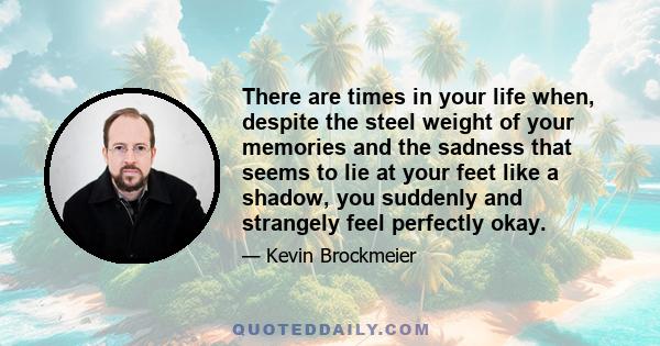 There are times in your life when, despite the steel weight of your memories and the sadness that seems to lie at your feet like a shadow, you suddenly and strangely feel perfectly okay.