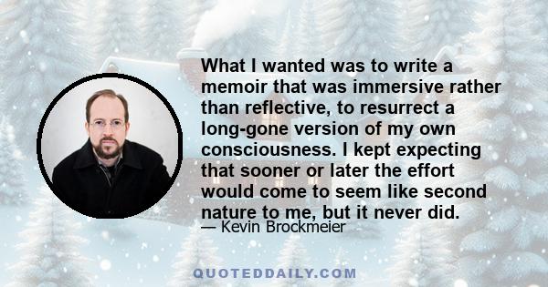 What I wanted was to write a memoir that was immersive rather than reflective, to resurrect a long-gone version of my own consciousness. I kept expecting that sooner or later the effort would come to seem like second