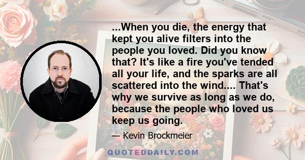 ...When you die, the energy that kept you alive filters into the people you loved. Did you know that? It's like a fire you've tended all your life, and the sparks are all scattered into the wind.... That's why we