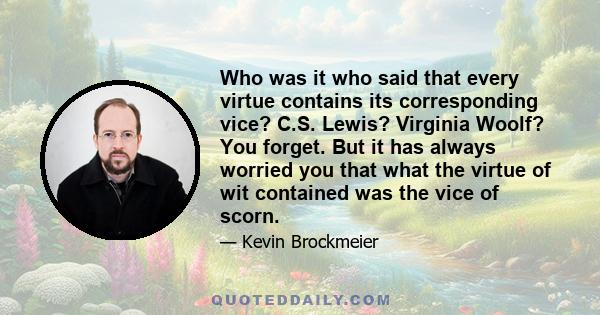 Who was it who said that every virtue contains its corresponding vice? C.S. Lewis? Virginia Woolf? You forget. But it has always worried you that what the virtue of wit contained was the vice of scorn.