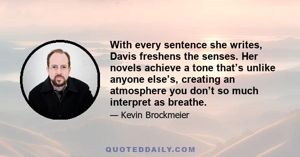 With every sentence she writes, Davis freshens the senses. Her novels achieve a tone that’s unlike anyone else’s, creating an atmosphere you don’t so much interpret as breathe.