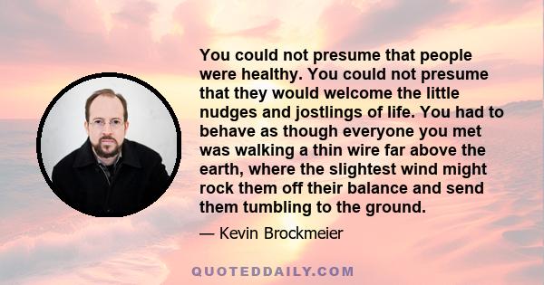 You could not presume that people were healthy. You could not presume that they would welcome the little nudges and jostlings of life. You had to behave as though everyone you met was walking a thin wire far above the