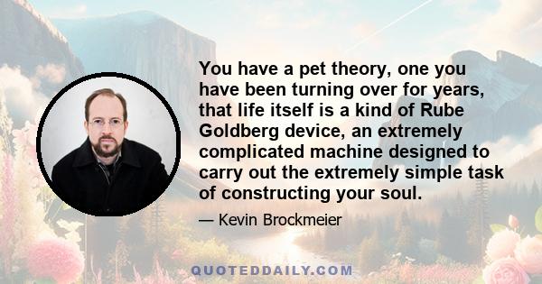 You have a pet theory, one you have been turning over for years, that life itself is a kind of Rube Goldberg device, an extremely complicated machine designed to carry out the extremely simple task of constructing your