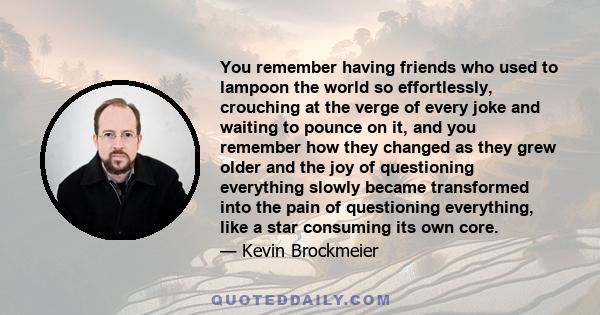 You remember having friends who used to lampoon the world so effortlessly, crouching at the verge of every joke and waiting to pounce on it, and you remember how they changed as they grew older and the joy of