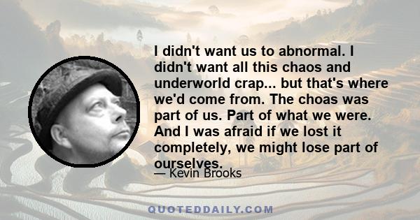 I didn't want us to abnormal. I didn't want all this chaos and underworld crap... but that's where we'd come from. The choas was part of us. Part of what we were. And I was afraid if we lost it completely, we might lose 