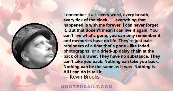 I remember it all: every word, every breath, every tick of the clock . . . everything that happened is with me forever. I can never forget it. But that dosen't mean I can live it again. You can't live what's gone, you