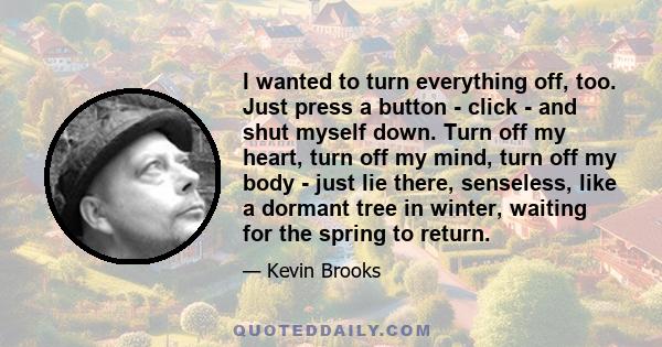 I wanted to turn everything off, too. Just press a button - click - and shut myself down. Turn off my heart, turn off my mind, turn off my body - just lie there, senseless, like a dormant tree in winter, waiting for the 