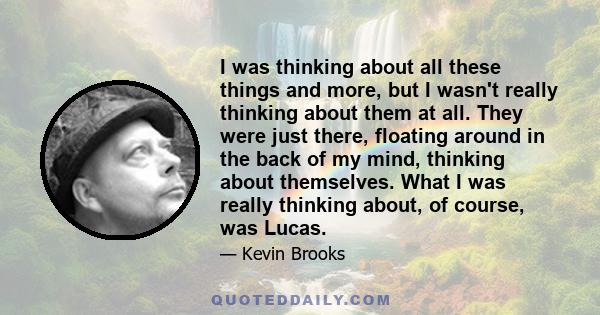 I was thinking about all these things and more, but I wasn't really thinking about them at all. They were just there, floating around in the back of my mind, thinking about themselves. What I was really thinking about,