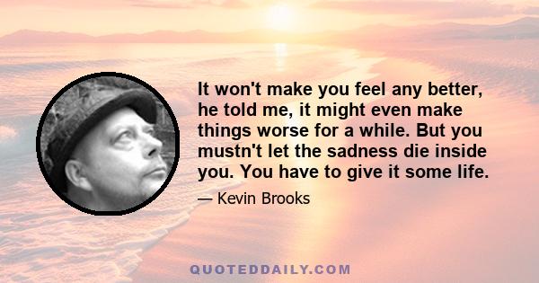 It won't make you feel any better, he told me, it might even make things worse for a while. But you mustn't let the sadness die inside you. You have to give it some life.