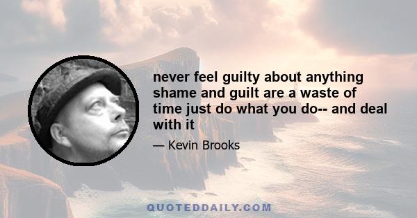 never feel guilty about anything shame and guilt are a waste of time just do what you do-- and deal with it