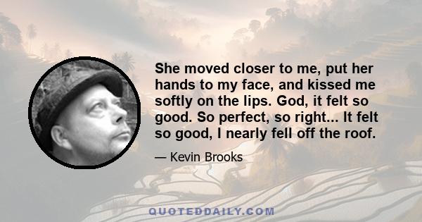 She moved closer to me, put her hands to my face, and kissed me softly on the lips. God, it felt so good. So perfect, so right... It felt so good, I nearly fell off the roof.