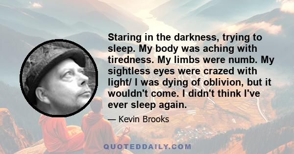 Staring in the darkness, trying to sleep. My body was aching with tiredness. My limbs were numb. My sightless eyes were crazed with light/ I was dying of oblivion, but it wouldn't come. I didn't think I've ever sleep