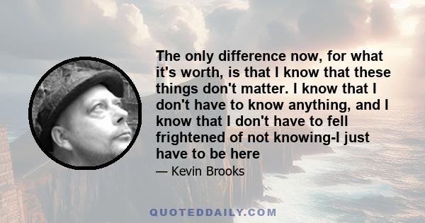 The only difference now, for what it's worth, is that I know that these things don't matter. I know that I don't have to know anything, and I know that I don't have to fell frightened of not knowing-I just have to be