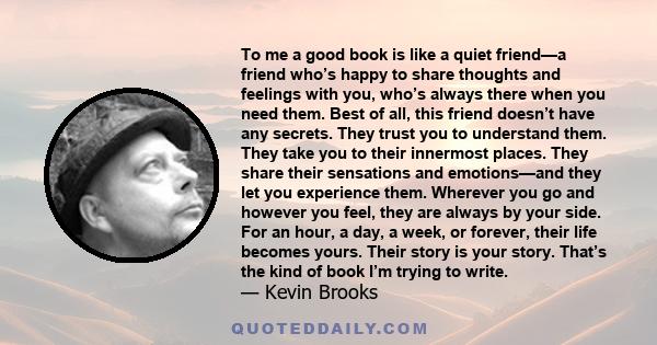 To me a good book is like a quiet friend—a friend who’s happy to share thoughts and feelings with you, who’s always there when you need them. Best of all, this friend doesn’t have any secrets. They trust you to