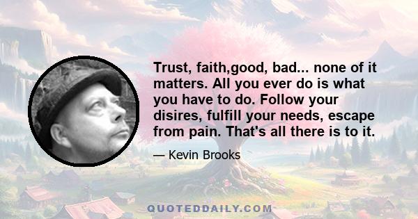 Trust, faith,good, bad... none of it matters. All you ever do is what you have to do. Follow your disires, fulfill your needs, escape from pain. That's all there is to it.