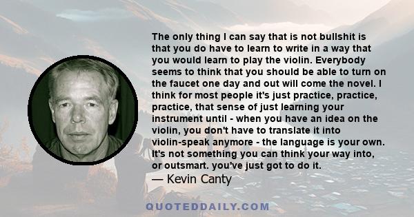 The only thing I can say that is not bullshit is that you do have to learn to write in a way that you would learn to play the violin. Everybody seems to think that you should be able to turn on the faucet one day and