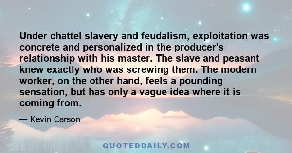 Under chattel slavery and feudalism, exploitation was concrete and personalized in the producer's relationship with his master. The slave and peasant knew exactly who was screwing them. The modern worker, on the other