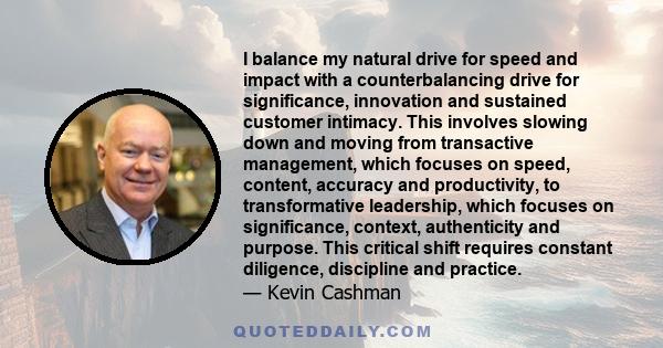 I balance my natural drive for speed and impact with a counterbalancing drive for significance, innovation and sustained customer intimacy. This involves slowing down and moving from transactive management, which