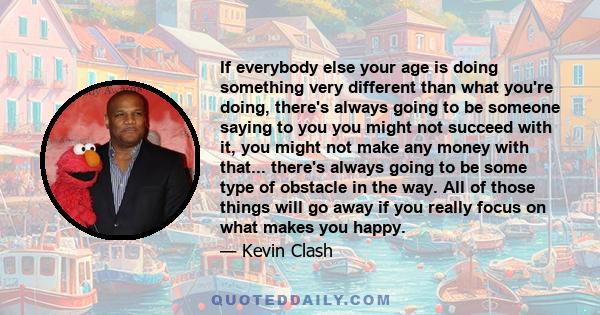 If everybody else your age is doing something very different than what you're doing, there's always going to be someone saying to you you might not succeed with it, you might not make any money with that... there's