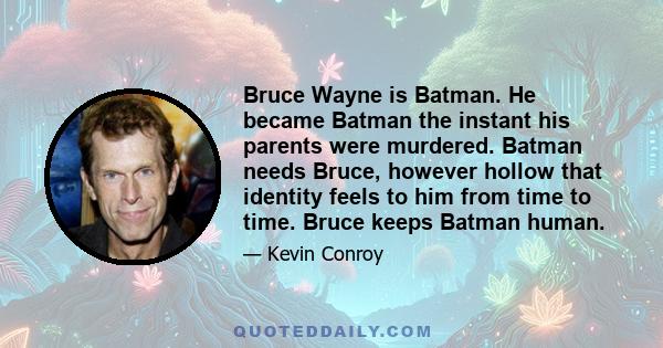 Bruce Wayne is Batman. He became Batman the instant his parents were murdered. Batman needs Bruce, however hollow that identity feels to him from time to time. Bruce keeps Batman human.