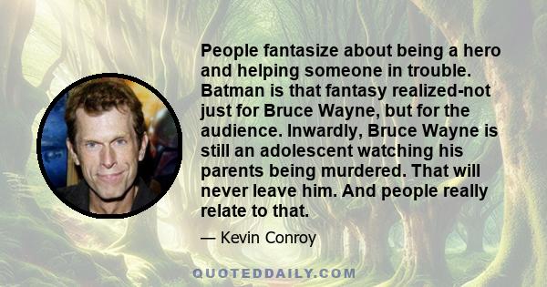 People fantasize about being a hero and helping someone in trouble. Batman is that fantasy realized-not just for Bruce Wayne, but for the audience. Inwardly, Bruce Wayne is still an adolescent watching his parents being 