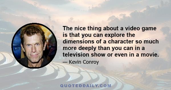 The nice thing about a video game is that you can explore the dimensions of a character so much more deeply than you can in a television show or even in a movie.