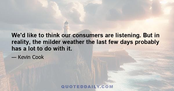 We'd like to think our consumers are listening. But in reality, the milder weather the last few days probably has a lot to do with it.