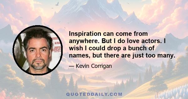 Inspiration can come from anywhere. But I do love actors. I wish I could drop a bunch of names, but there are just too many.